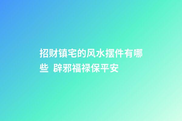 招财镇宅的风水摆件有哪些  辟邪福禄保平安